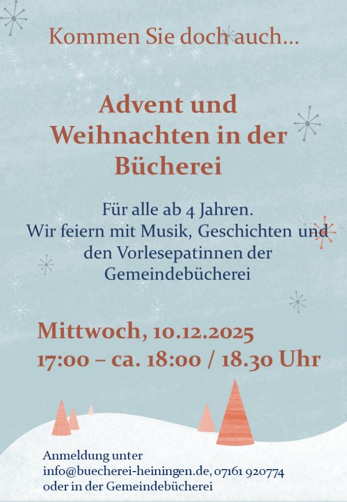Advent und Weihnachten in der Bücherei, für alle ab 4 Jahren.
Wir feiern mit Musik und Geschichten.
Mittwoch, 10.12.2025, 17:00 - ca. 18.00 Uhr / 18.30 Uhr.
Anmeldung erwünscht unter info@buecherei-heiningen.de, 07161 920774 oder in der Bücherei direkt.